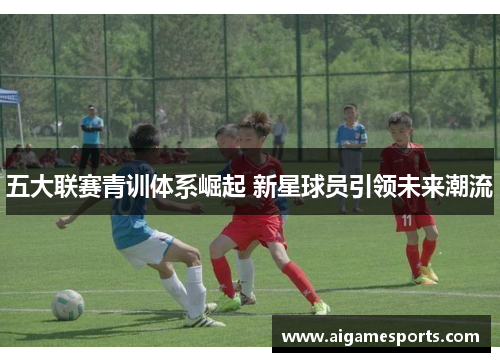 五大联赛青训体系崛起 新星球员引领未来潮流