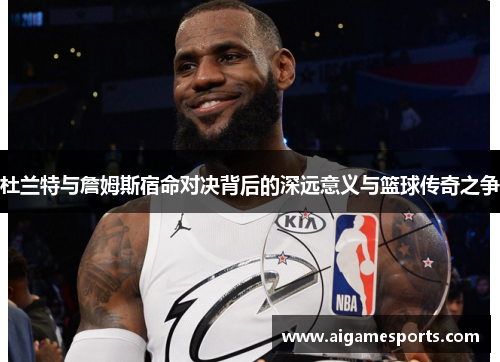 杜兰特与詹姆斯宿命对决背后的深远意义与篮球传奇之争