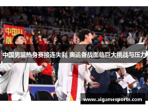 中国男篮热身赛接连失利 奥运备战面临巨大挑战与压力