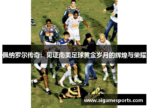 佩纳罗尔传奇：见证南美足球黄金岁月的辉煌与荣耀