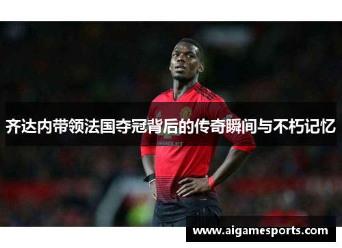 齐达内带领法国夺冠背后的传奇瞬间与不朽记忆