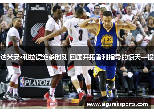 达米安·利拉德绝杀时刻 回顾开拓者利指导的惊天一投